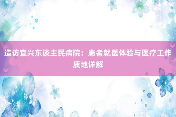 造访宜兴东谈主民病院：患者就医体验与医疗工作质地详解