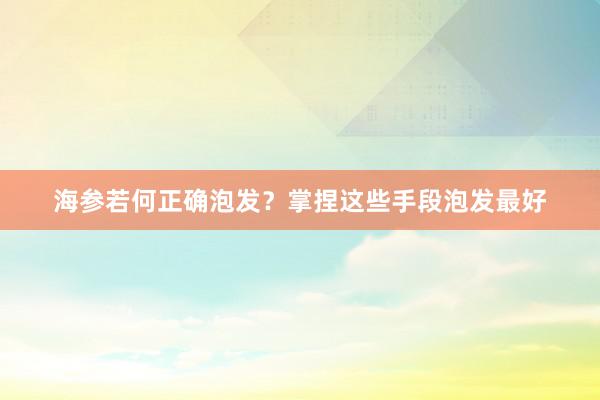 海参若何正确泡发？掌捏这些手段泡发最好