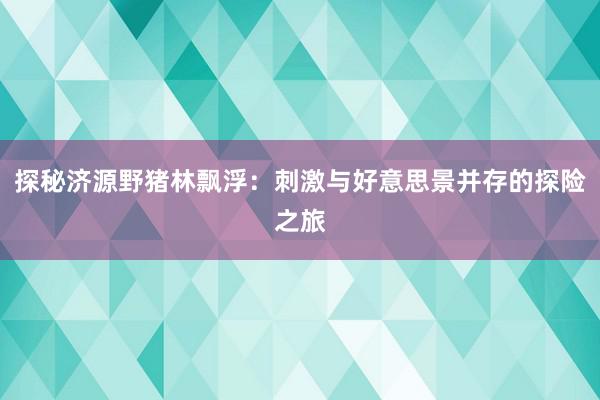 探秘济源野猪林飘浮：刺激与好意思景并存的探险之旅